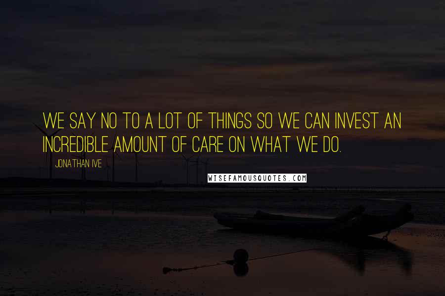 Jonathan Ive Quotes: We say no to a lot of things so we can invest an incredible amount of care on what we do.