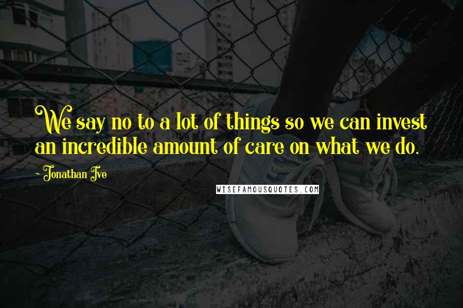 Jonathan Ive Quotes: We say no to a lot of things so we can invest an incredible amount of care on what we do.