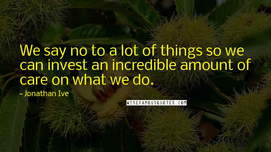 Jonathan Ive Quotes: We say no to a lot of things so we can invest an incredible amount of care on what we do.