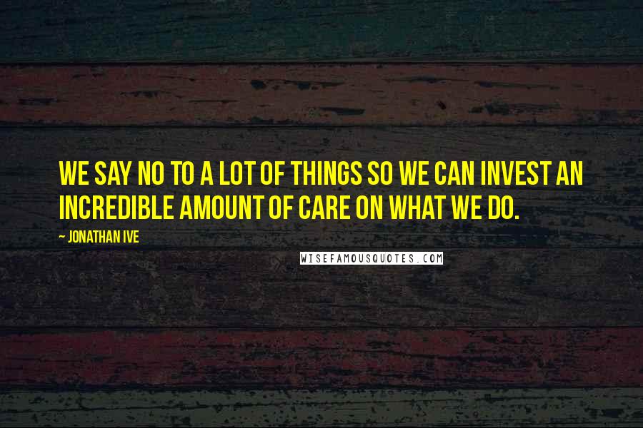 Jonathan Ive Quotes: We say no to a lot of things so we can invest an incredible amount of care on what we do.