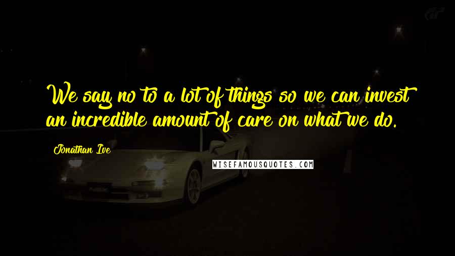 Jonathan Ive Quotes: We say no to a lot of things so we can invest an incredible amount of care on what we do.