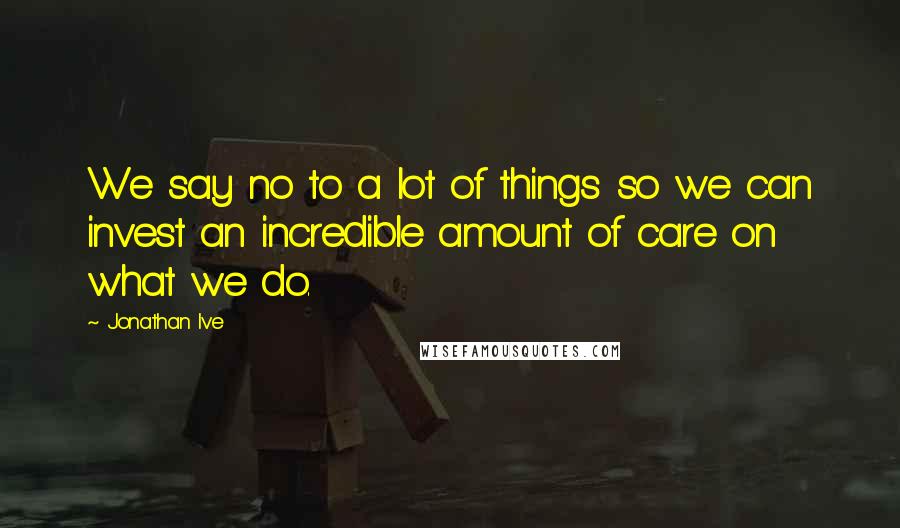 Jonathan Ive Quotes: We say no to a lot of things so we can invest an incredible amount of care on what we do.