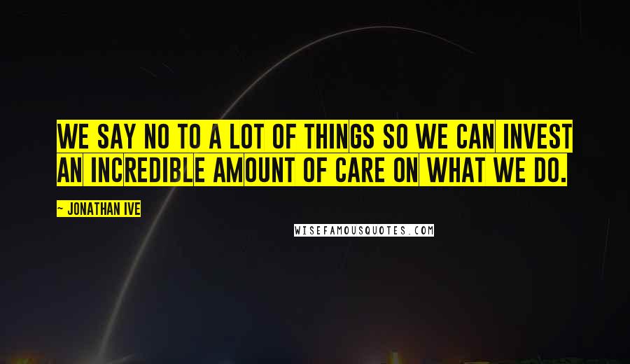 Jonathan Ive Quotes: We say no to a lot of things so we can invest an incredible amount of care on what we do.