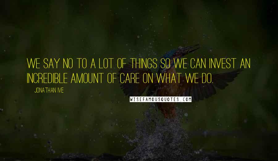 Jonathan Ive Quotes: We say no to a lot of things so we can invest an incredible amount of care on what we do.