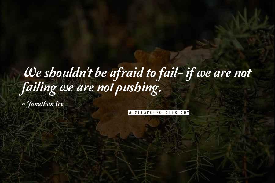 Jonathan Ive Quotes: We shouldn't be afraid to fail- if we are not failing we are not pushing.