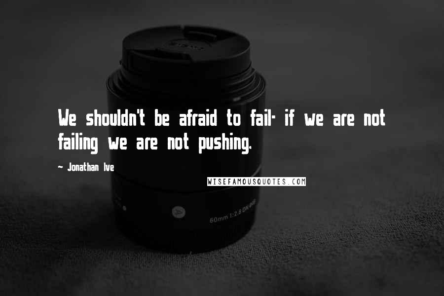 Jonathan Ive Quotes: We shouldn't be afraid to fail- if we are not failing we are not pushing.