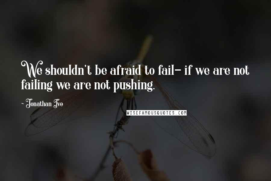 Jonathan Ive Quotes: We shouldn't be afraid to fail- if we are not failing we are not pushing.