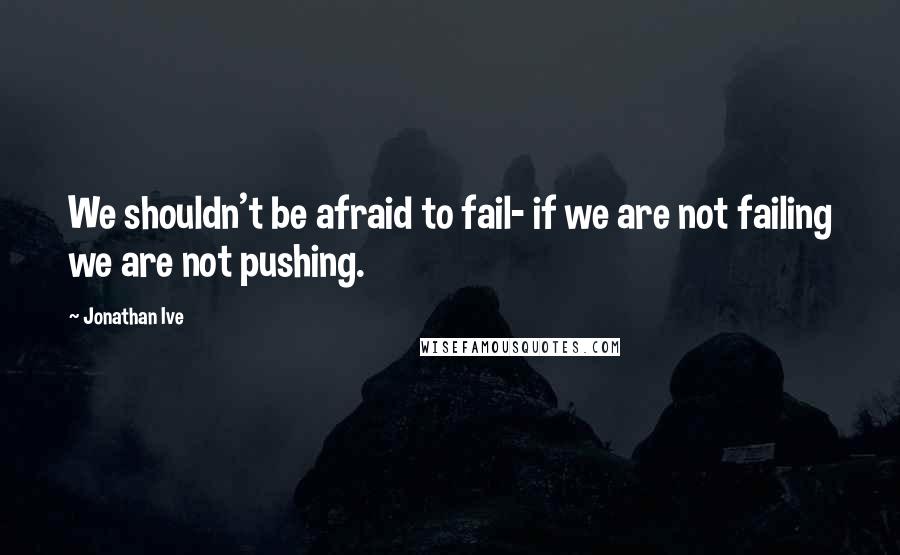 Jonathan Ive Quotes: We shouldn't be afraid to fail- if we are not failing we are not pushing.