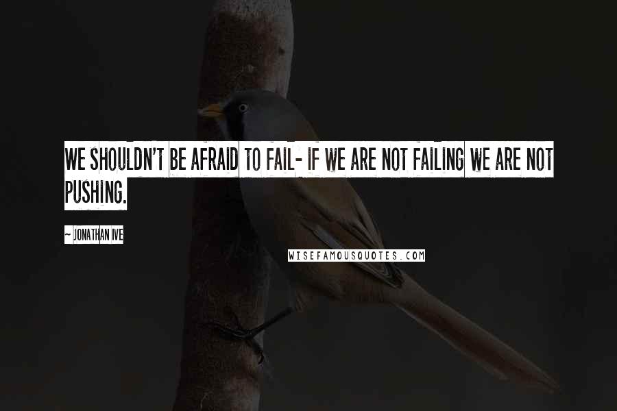 Jonathan Ive Quotes: We shouldn't be afraid to fail- if we are not failing we are not pushing.