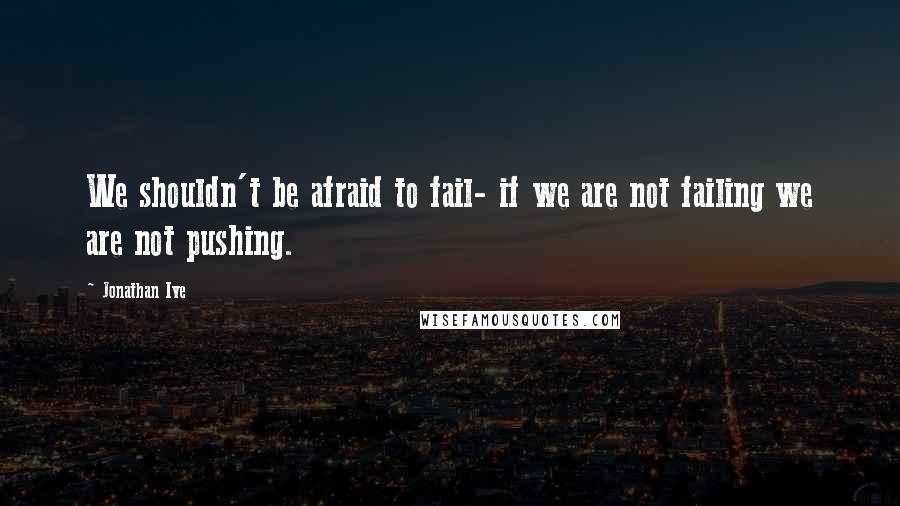 Jonathan Ive Quotes: We shouldn't be afraid to fail- if we are not failing we are not pushing.