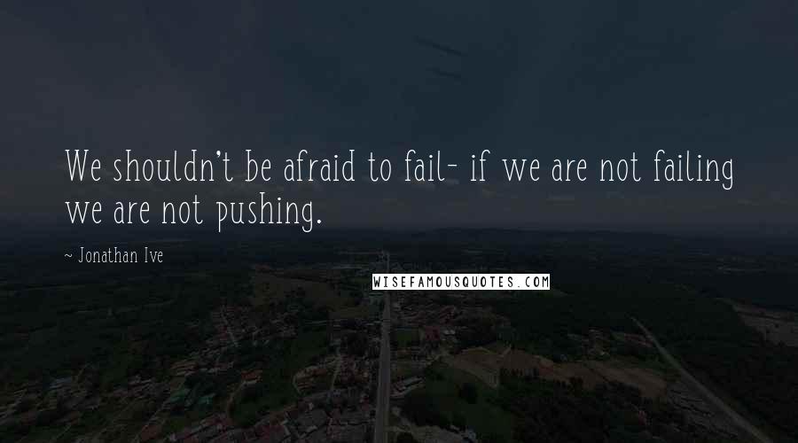 Jonathan Ive Quotes: We shouldn't be afraid to fail- if we are not failing we are not pushing.