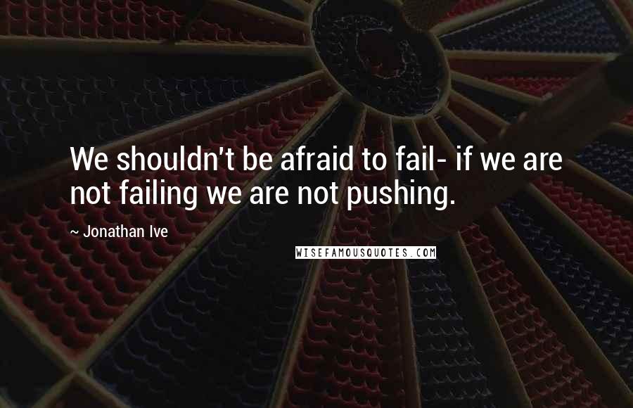 Jonathan Ive Quotes: We shouldn't be afraid to fail- if we are not failing we are not pushing.