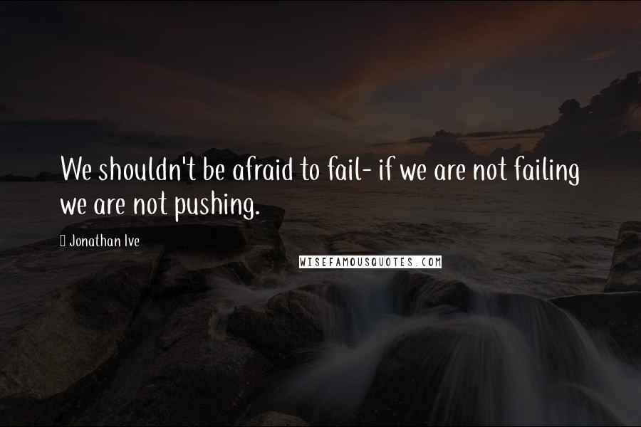 Jonathan Ive Quotes: We shouldn't be afraid to fail- if we are not failing we are not pushing.