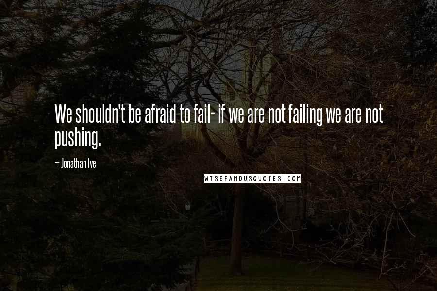 Jonathan Ive Quotes: We shouldn't be afraid to fail- if we are not failing we are not pushing.