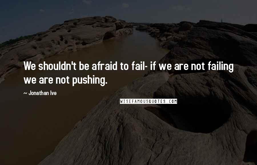 Jonathan Ive Quotes: We shouldn't be afraid to fail- if we are not failing we are not pushing.