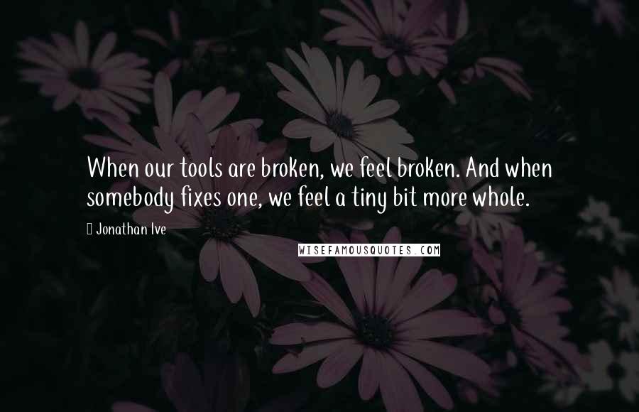 Jonathan Ive Quotes: When our tools are broken, we feel broken. And when somebody fixes one, we feel a tiny bit more whole.