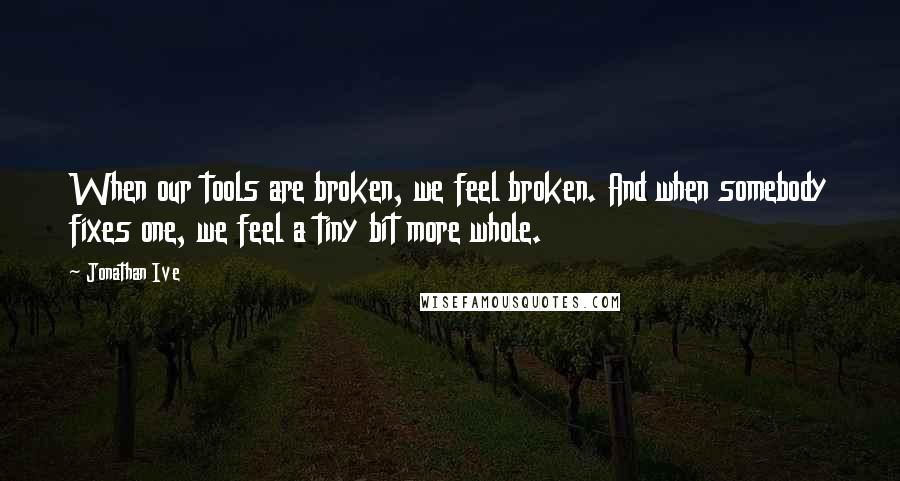 Jonathan Ive Quotes: When our tools are broken, we feel broken. And when somebody fixes one, we feel a tiny bit more whole.