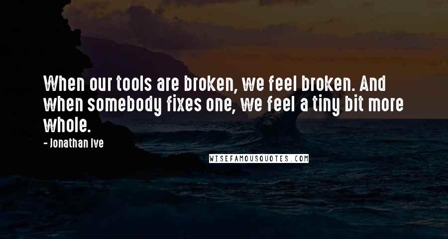 Jonathan Ive Quotes: When our tools are broken, we feel broken. And when somebody fixes one, we feel a tiny bit more whole.