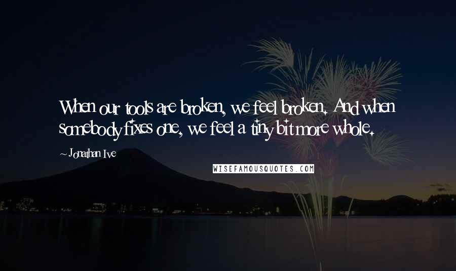 Jonathan Ive Quotes: When our tools are broken, we feel broken. And when somebody fixes one, we feel a tiny bit more whole.