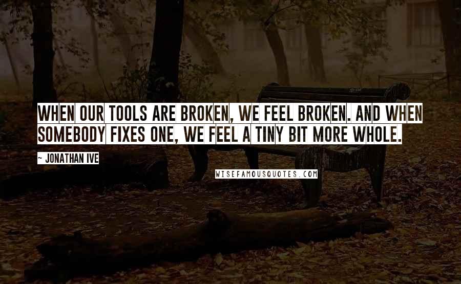 Jonathan Ive Quotes: When our tools are broken, we feel broken. And when somebody fixes one, we feel a tiny bit more whole.