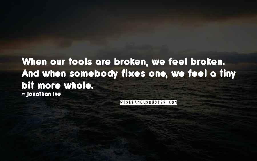 Jonathan Ive Quotes: When our tools are broken, we feel broken. And when somebody fixes one, we feel a tiny bit more whole.