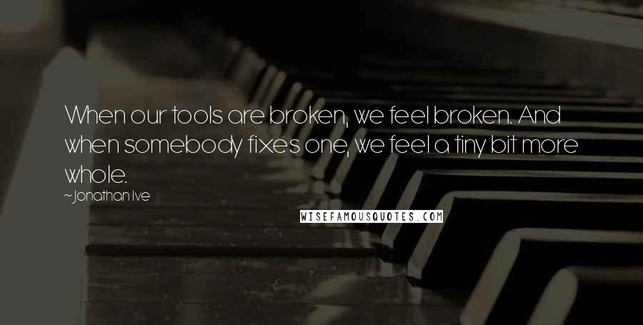 Jonathan Ive Quotes: When our tools are broken, we feel broken. And when somebody fixes one, we feel a tiny bit more whole.