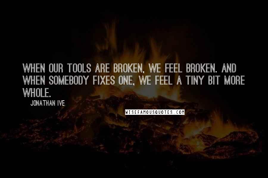 Jonathan Ive Quotes: When our tools are broken, we feel broken. And when somebody fixes one, we feel a tiny bit more whole.