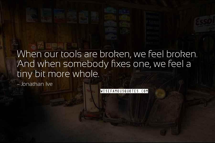 Jonathan Ive Quotes: When our tools are broken, we feel broken. And when somebody fixes one, we feel a tiny bit more whole.