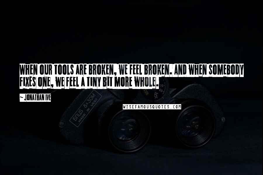 Jonathan Ive Quotes: When our tools are broken, we feel broken. And when somebody fixes one, we feel a tiny bit more whole.