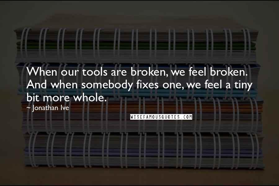 Jonathan Ive Quotes: When our tools are broken, we feel broken. And when somebody fixes one, we feel a tiny bit more whole.
