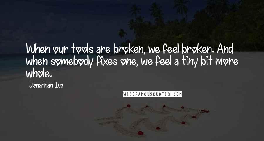 Jonathan Ive Quotes: When our tools are broken, we feel broken. And when somebody fixes one, we feel a tiny bit more whole.