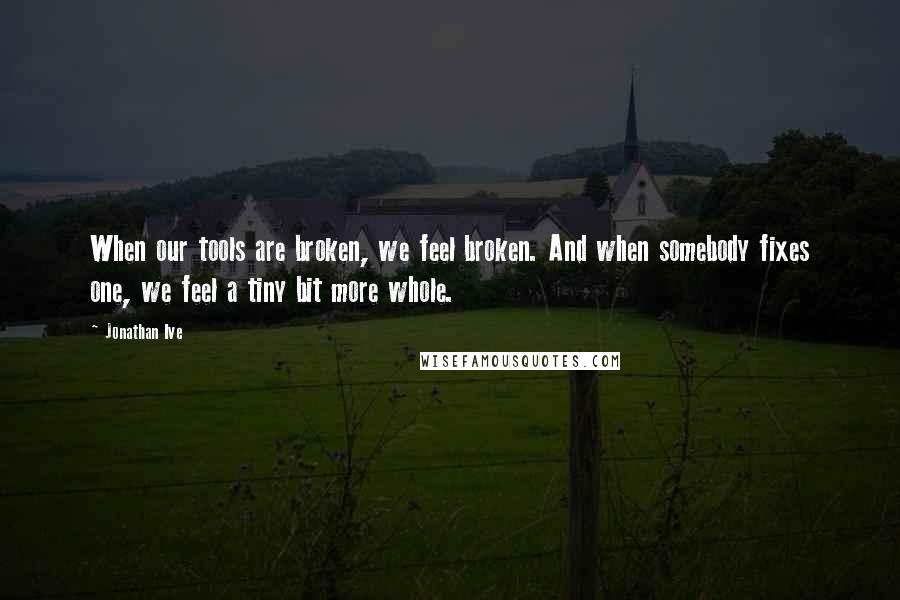 Jonathan Ive Quotes: When our tools are broken, we feel broken. And when somebody fixes one, we feel a tiny bit more whole.