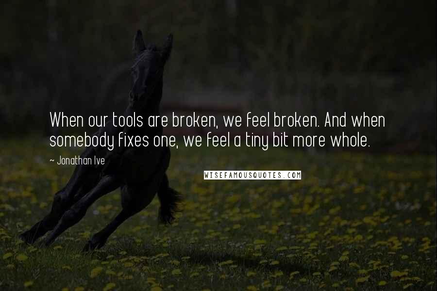 Jonathan Ive Quotes: When our tools are broken, we feel broken. And when somebody fixes one, we feel a tiny bit more whole.