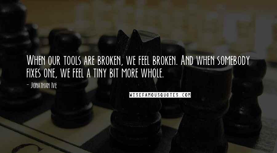 Jonathan Ive Quotes: When our tools are broken, we feel broken. And when somebody fixes one, we feel a tiny bit more whole.