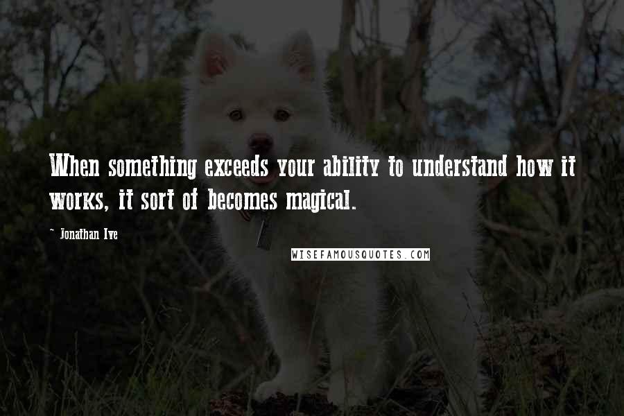 Jonathan Ive Quotes: When something exceeds your ability to understand how it works, it sort of becomes magical.