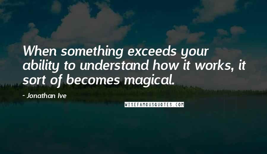 Jonathan Ive Quotes: When something exceeds your ability to understand how it works, it sort of becomes magical.