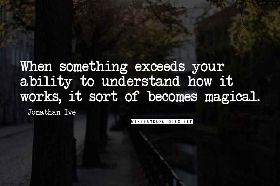 Jonathan Ive Quotes: When something exceeds your ability to understand how it works, it sort of becomes magical.