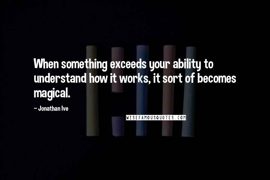 Jonathan Ive Quotes: When something exceeds your ability to understand how it works, it sort of becomes magical.