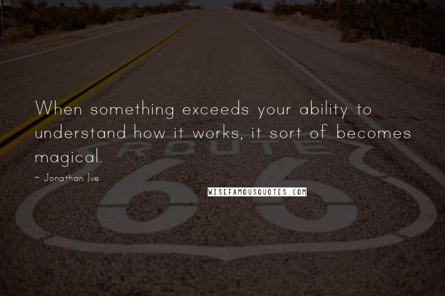 Jonathan Ive Quotes: When something exceeds your ability to understand how it works, it sort of becomes magical.