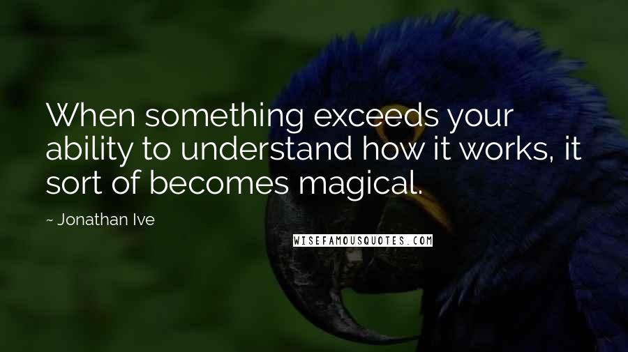 Jonathan Ive Quotes: When something exceeds your ability to understand how it works, it sort of becomes magical.