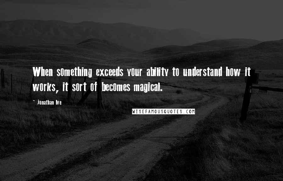 Jonathan Ive Quotes: When something exceeds your ability to understand how it works, it sort of becomes magical.