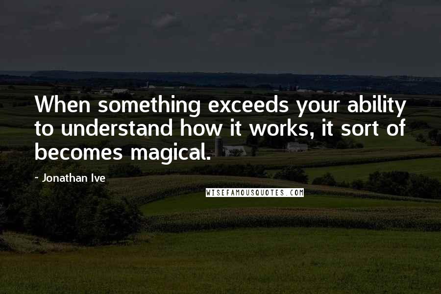 Jonathan Ive Quotes: When something exceeds your ability to understand how it works, it sort of becomes magical.