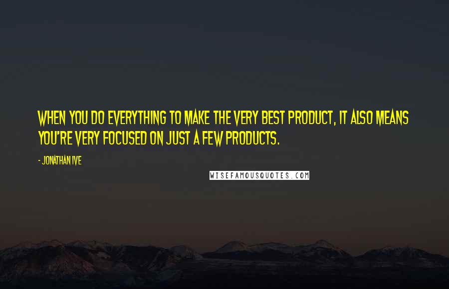 Jonathan Ive Quotes: When you do everything to make the very best product, it also means you're very focused on just a few products.