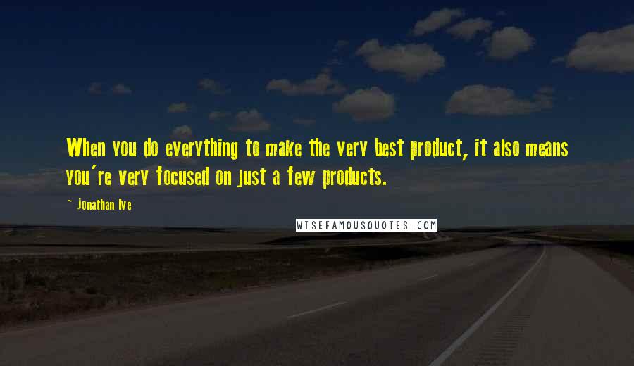 Jonathan Ive Quotes: When you do everything to make the very best product, it also means you're very focused on just a few products.