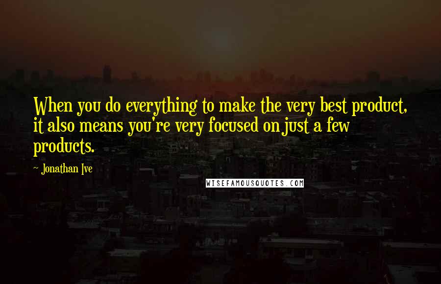 Jonathan Ive Quotes: When you do everything to make the very best product, it also means you're very focused on just a few products.