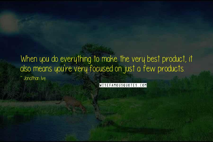 Jonathan Ive Quotes: When you do everything to make the very best product, it also means you're very focused on just a few products.