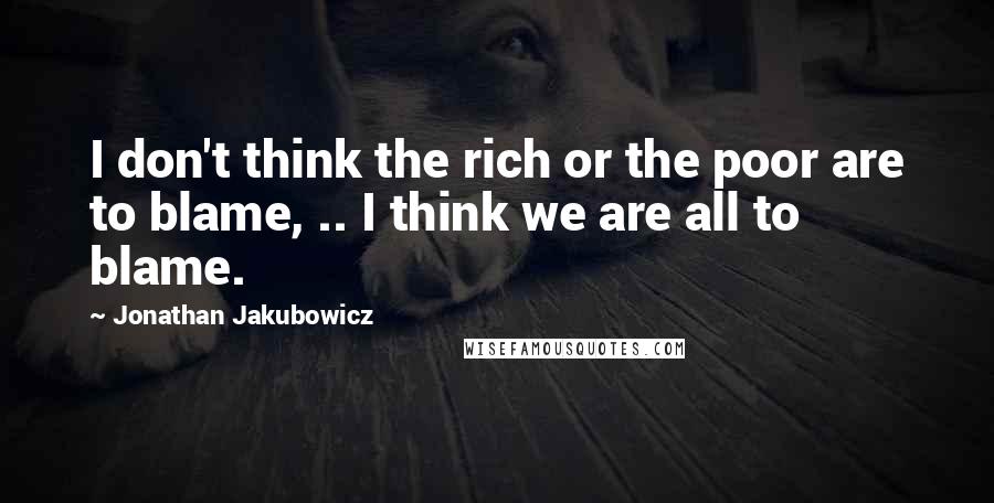 Jonathan Jakubowicz Quotes: I don't think the rich or the poor are to blame, .. I think we are all to blame.