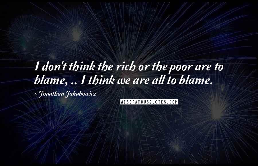 Jonathan Jakubowicz Quotes: I don't think the rich or the poor are to blame, .. I think we are all to blame.