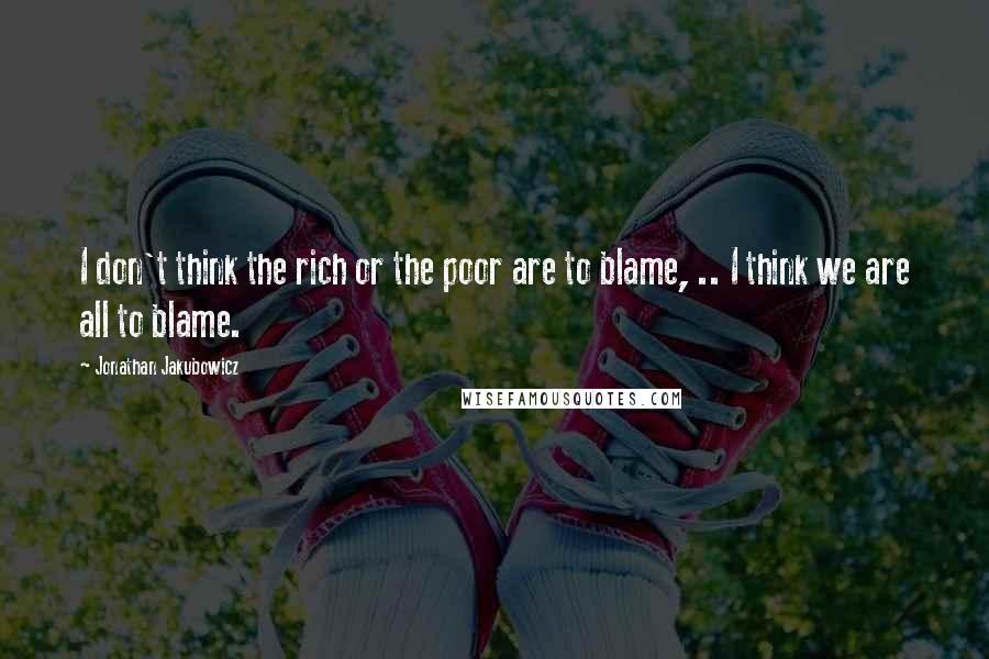 Jonathan Jakubowicz Quotes: I don't think the rich or the poor are to blame, .. I think we are all to blame.