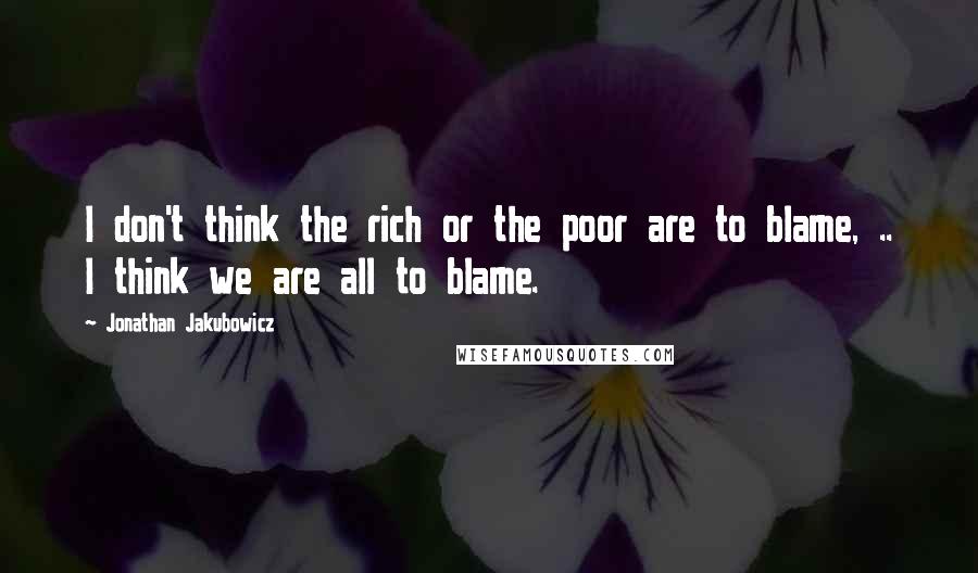 Jonathan Jakubowicz Quotes: I don't think the rich or the poor are to blame, .. I think we are all to blame.